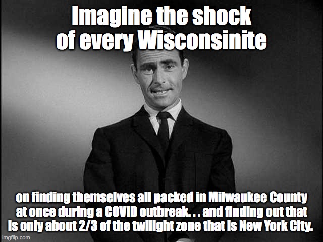 Wisconsinites packed into Milwaukee | Imagine the shock of every Wisconsinite; on finding themselves all packed in Milwaukee County at once during a COVID outbreak. . . and finding out that
is only about 2/3 of the twilight zone that is New York City. | image tagged in rod serling twilight zone | made w/ Imgflip meme maker