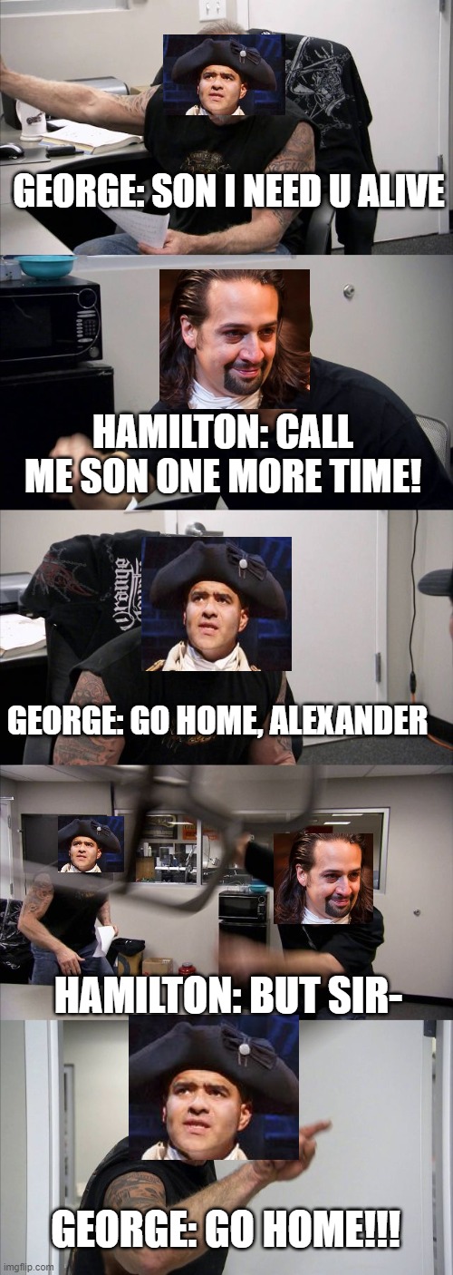 American Chopper Argument Meme | GEORGE: SON I NEED U ALIVE; HAMILTON: CALL ME SON ONE MORE TIME! GEORGE: GO HOME, ALEXANDER; HAMILTON: BUT SIR-; GEORGE: GO HOME!!! | image tagged in memes,american chopper argument,hamilton,george washington,alexander hamilton,war | made w/ Imgflip meme maker
