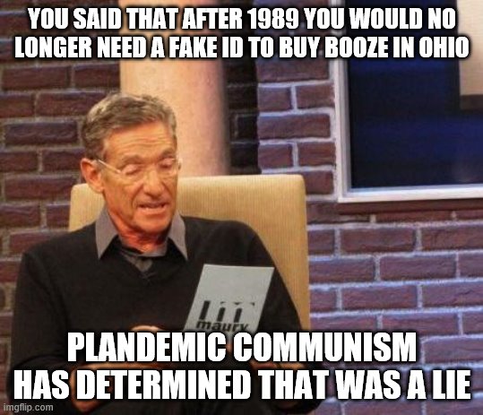 Maury Lie Detector | YOU SAID THAT AFTER 1989 YOU WOULD NO LONGER NEED A FAKE ID TO BUY BOOZE IN OHIO; PLANDEMIC COMMUNISM HAS DETERMINED THAT WAS A LIE | image tagged in maury lie detector | made w/ Imgflip meme maker