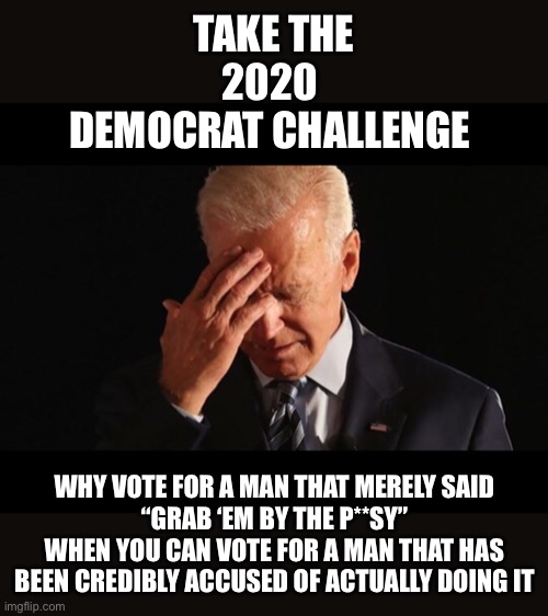 Once again, the Democrats have painted themselves into a corner | TAKE THE
2020 
DEMOCRAT CHALLENGE; WHY VOTE FOR A MAN THAT MERELY SAID
 “GRAB ‘EM BY THE P**SY” 
WHEN YOU CAN VOTE FOR A MAN THAT HAS BEEN CREDIBLY ACCUSED OF ACTUALLY DOING IT | image tagged in joe biden,trump | made w/ Imgflip meme maker