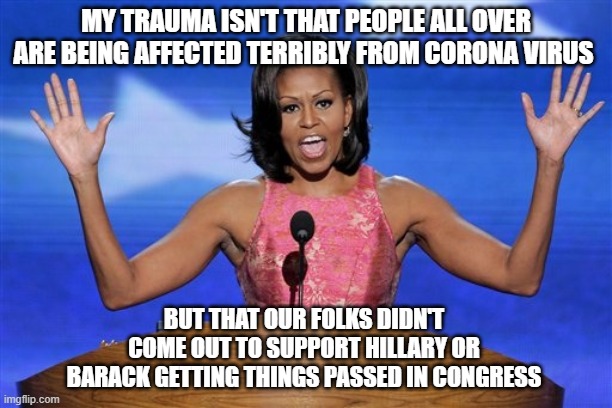 Michelle O'trauma | MY TRAUMA ISN'T THAT PEOPLE ALL OVER ARE BEING AFFECTED TERRIBLY FROM CORONA VIRUS; BUT THAT OUR FOLKS DIDN'T COME OUT TO SUPPORT HILLARY OR BARACK GETTING THINGS PASSED IN CONGRESS | image tagged in hands up michelle obama | made w/ Imgflip meme maker