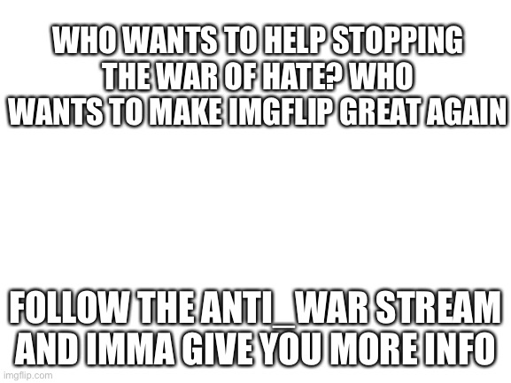 Blank White Template | WHO WANTS TO HELP STOPPING THE WAR OF HATE? WHO WANTS TO MAKE IMGFLIP GREAT AGAIN; FOLLOW THE ANTI_WAR STREAM AND IMMA GIVE YOU MORE INFO | image tagged in blank white template | made w/ Imgflip meme maker