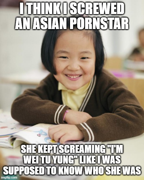 Underage | I THINK I SCREWED AN ASIAN PORNSTAR; SHE KEPT SCREAMING "I'M WEI TU YUNG" LIKE I WAS SUPPOSED TO KNOW WHO SHE WAS | image tagged in little asian girl in school | made w/ Imgflip meme maker