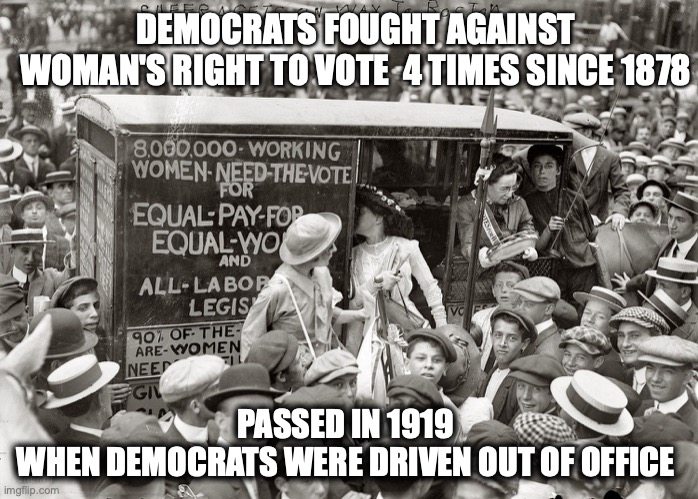 Womans right to vote | DEMOCRATS FOUGHT AGAINST
WOMAN'S RIGHT TO VOTE  4 TIMES SINCE 1878; PASSED IN 1919 
WHEN DEMOCRATS WERE DRIVEN OUT OF OFFICE | image tagged in woman sufferage,crying democrats,memes,funny memes,history,pelosi | made w/ Imgflip meme maker