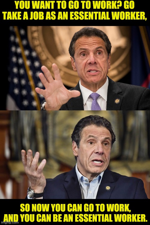 From The Mouth Of A Moron | YOU WANT TO GO TO WORK? GO TAKE A JOB AS AN ESSENTIAL WORKER, SO NOW YOU CAN GO TO WORK, AND YOU CAN BE AN ESSENTIAL WORKER. | image tagged in andrew cuomo,new york,cuomo,political meme,lockdown,corona virus | made w/ Imgflip meme maker