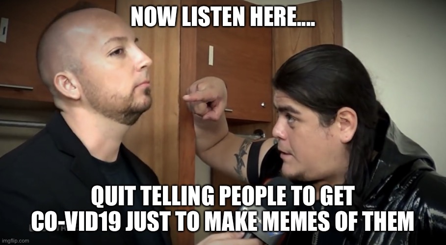 WWC Ricardo | NOW LISTEN HERE.... QUIT TELLING PEOPLE TO GET CO-VID19 JUST TO MAKE MEMES OF THEM | image tagged in wwc ricardo | made w/ Imgflip meme maker