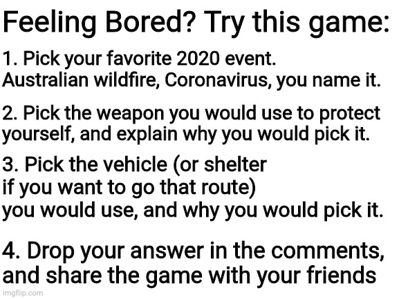 The game of 2020 | Feeling Bored? Try this game:; 1. Pick your favorite 2020 event. Australian wildfire, Coronavirus, you name it. 2. Pick the weapon you would use to protect yourself, and explain why you would pick it. 3. Pick the vehicle (or shelter if you want to go that route) you would use, and why you would pick it. 4. Drop your answer in the comments, and share the game with your friends | image tagged in blank white template | made w/ Imgflip meme maker