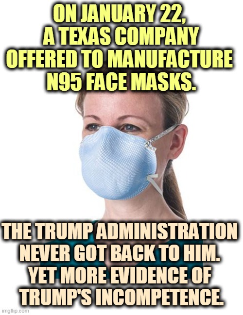 A lot of doctors and nurses died because they couldn't get face masks. Thanks, Donald. This is not what makes America great. | ON JANUARY 22, 
A TEXAS COMPANY OFFERED TO MANUFACTURE 
N95 FACE MASKS. THE TRUMP ADMINISTRATION 
NEVER GOT BACK TO HIM. 
YET MORE EVIDENCE OF 
TRUMP'S INCOMPETENCE. | image tagged in n95 face mask - go on i dare you,coronavirus,covid-19,trump,criminal,stupidity | made w/ Imgflip meme maker