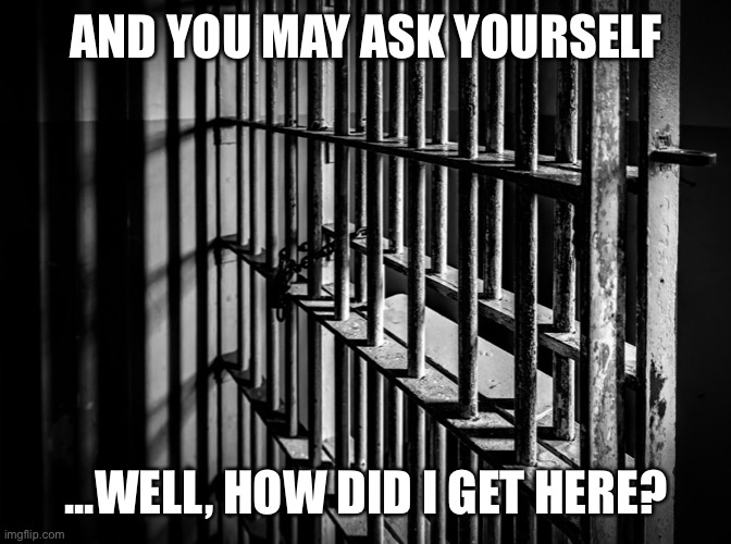 When they say “there’s private prisons.” | AND YOU MAY ASK YOURSELF; ...WELL, HOW DID I GET HERE? | image tagged in behind bars,prison,criminals,criminal,government,justice | made w/ Imgflip meme maker