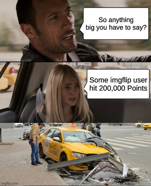 HOLY SHIT THANK YOU ALL SO MUCH FOR HELPING ME REACH 200,000 POINTS!!! | So anything big you have to say? Some imgflip user hit 200,000 Points | image tagged in memes,the rock driving,thank you,200000 points,imgflip points | made w/ Imgflip meme maker