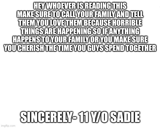 Make sure u know this |  HEY WHOEVER IS READING THIS MAKE SURE TO CALL YOUR FAMILY AND TELL THEM YOU LOVE THEM BECAUSE HORRIBLE THINGS ARE HAPPENING SO IF ANYTHING HAPPENS TO YOUR FAMILY OR YOU MAKE SURE YOU CHERISH THE TIME YOU GUYS SPEND TOGETHER; SINCERELY- 11 Y/O SADIE | image tagged in sad but true | made w/ Imgflip meme maker