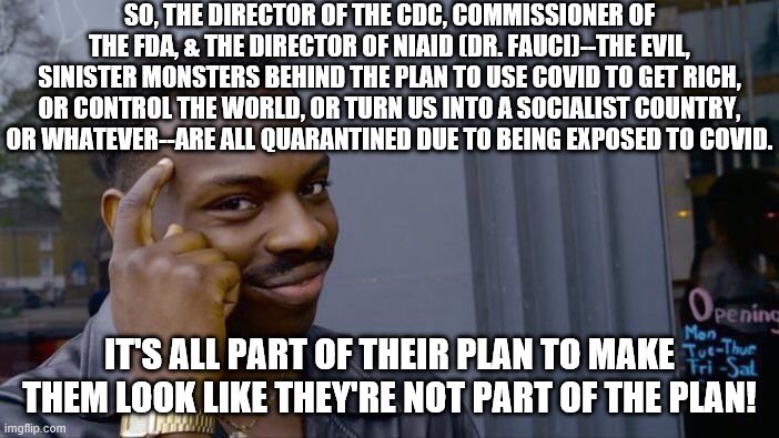 Roll Safe Think About It Meme | SO, THE DIRECTOR OF THE CDC, COMMISSIONER OF THE FDA, & THE DIRECTOR OF NIAID (DR. FAUCI)--THE EVIL, SINISTER MONSTERS BEHIND THE PLAN TO USE COVID TO GET RICH, OR CONTROL THE WORLD, OR TURN US INTO A SOCIALIST COUNTRY, OR WHATEVER--ARE ALL QUARANTINED DUE TO BEING EXPOSED TO COVID. IT'S ALL PART OF THEIR PLAN TO MAKE THEM LOOK LIKE THEY'RE NOT PART OF THE PLAN! | image tagged in memes,roll safe think about it | made w/ Imgflip meme maker