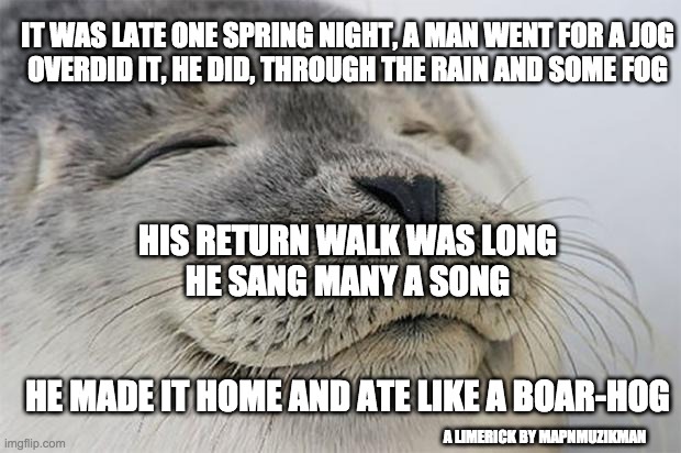 When Energy Exceeds Your Conditioning | IT WAS LATE ONE SPRING NIGHT, A MAN WENT FOR A JOG
OVERDID IT, HE DID, THROUGH THE RAIN AND SOME FOG; HIS RETURN WALK WAS LONG
HE SANG MANY A SONG; HE MADE IT HOME AND ATE LIKE A BOAR-HOG; A LIMERICK BY MAPNMUZIKMAN | image tagged in memes,satisfied seal,jog,getting in shape,overdid it | made w/ Imgflip meme maker