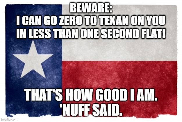 Texas flag | BEWARE:
I CAN GO ZERO TO TEXAN ON YOU
IN LESS THAN ONE SECOND FLAT! THAT'S HOW GOOD I AM.
'NUFF SAID. | image tagged in texas flag | made w/ Imgflip meme maker