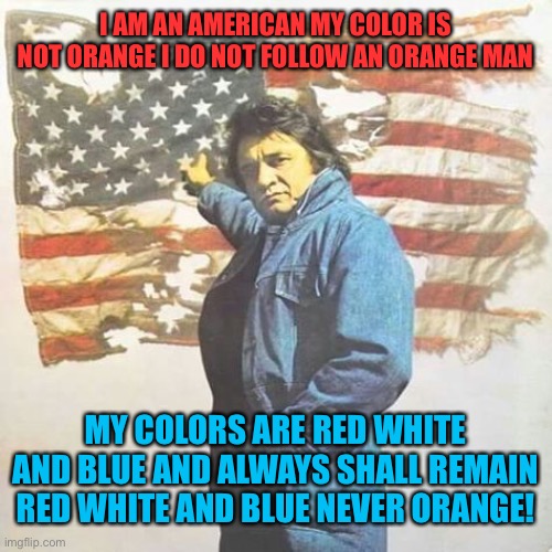 I am an American | I AM AN AMERICAN MY COLOR IS NOT ORANGE I DO NOT FOLLOW AN ORANGE MAN; MY COLORS ARE RED WHITE AND BLUE AND ALWAYS SHALL REMAIN RED WHITE AND BLUE NEVER ORANGE! | image tagged in trump,american politics,joe biden,orange,american flag | made w/ Imgflip meme maker