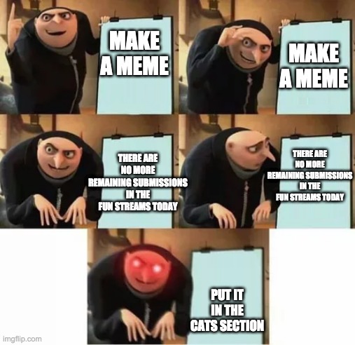 Gru's plan (red eyes edition) | MAKE A MEME; MAKE A MEME; THERE ARE NO MORE REMAINING SUBMISSIONS IN THE FUN STREAMS TODAY; THERE ARE NO MORE REMAINING SUBMISSIONS IN THE FUN STREAMS TODAY; PUT IT IN THE CATS SECTION | image tagged in gru's plan red eyes edition,cats | made w/ Imgflip meme maker