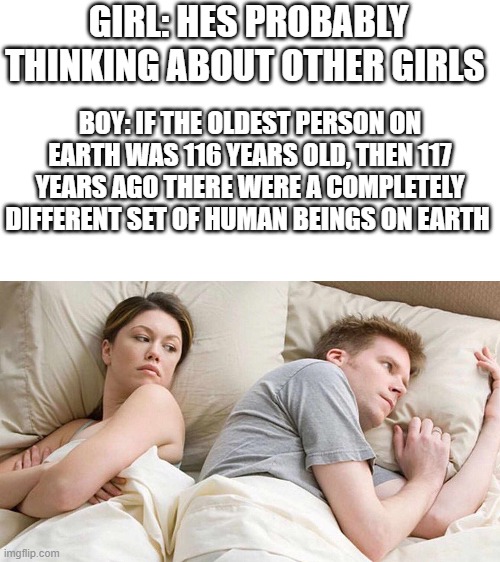 A mind blowing shower thought, in meme form. | GIRL: HES PROBABLY THINKING ABOUT OTHER GIRLS; BOY: IF THE OLDEST PERSON ON EARTH WAS 116 YEARS OLD, THEN 117 YEARS AGO THERE WERE A COMPLETELY DIFFERENT SET OF HUMAN BEINGS ON EARTH | image tagged in i bet he's thinking about other women | made w/ Imgflip meme maker
