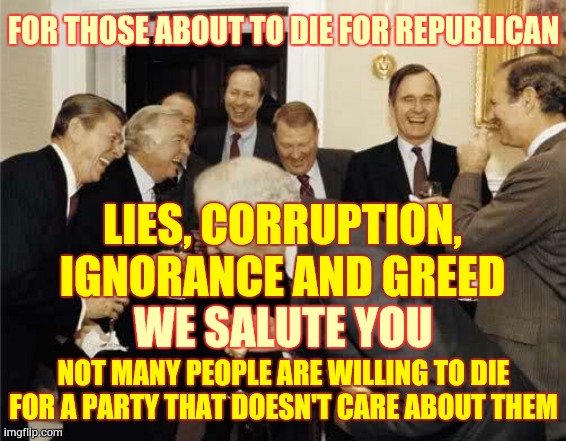 Trump "Republicans" Are So Corrupt They Don't Even Try To Hide It | FOR THOSE ABOUT TO DIE FOR REPUBLICAN; LIES, CORRUPTION, IGNORANCE AND GREED; WE SALUTE YOU; NOT MANY PEOPLE ARE WILLING TO DIE FOR A PARTY THAT DOESN'T CARE ABOUT THEM | image tagged in memes,republican party,trump unfit unqualified dangerous,liars club,covid-19,coronavirus | made w/ Imgflip meme maker