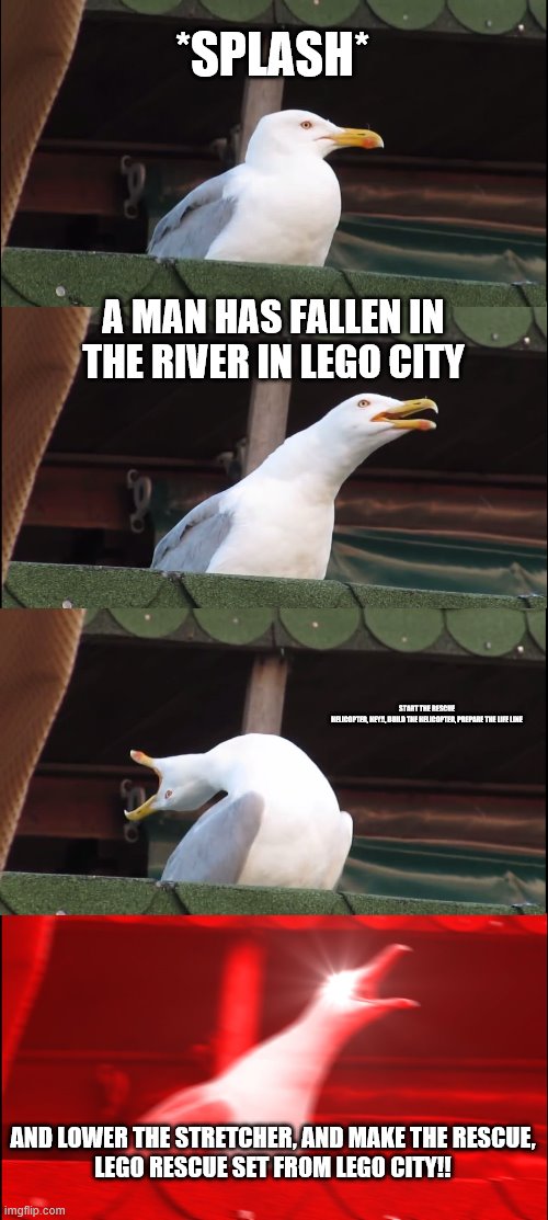 (OLD MEME) LEGO CITY BE LIKE | *SPLASH*; A MAN HAS FALLEN IN THE RIVER IN LEGO CITY; START THE RESCUE HELICOPTER, HEY!!, BUILD THE HELICOPTER, PREPARE THE LIFE LINE; AND LOWER THE STRETCHER, AND MAKE THE RESCUE,

LEGO RESCUE SET FROM LEGO CITY!! | image tagged in memes,inhaling seagull | made w/ Imgflip meme maker
