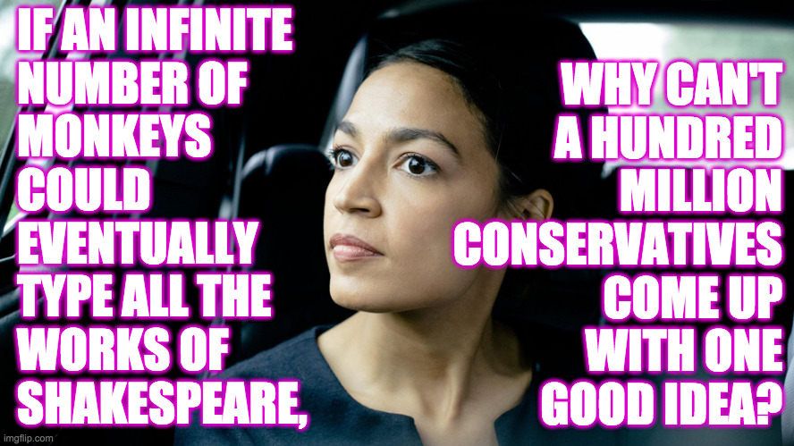 Deep Thoughts with AOC  ( : | IF AN INFINITE
NUMBER OF
MONKEYS
COULD
EVENTUALLY
TYPE ALL THE
WORKS OF
SHAKESPEARE, WHY CAN'T
A HUNDRED
MILLION
CONSERVATIVES
COME UP
WITH ONE
GOOD IDEA? | image tagged in deep thought socialist,memes,ha ha,i love aoc | made w/ Imgflip meme maker