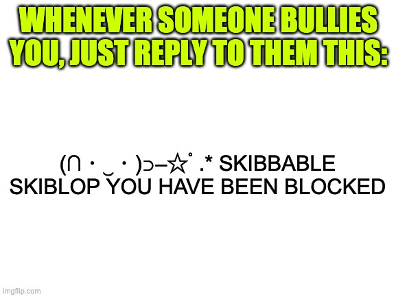 I say it's a pretty good idea | WHENEVER SOMEONE BULLIES YOU, JUST REPLY TO THEM THIS:; (∩・‿・)⊃━☆ﾟ.* SKIBBABLE SKIBLOP YOU HAVE BEEN BLOCKED | image tagged in blank white template | made w/ Imgflip meme maker