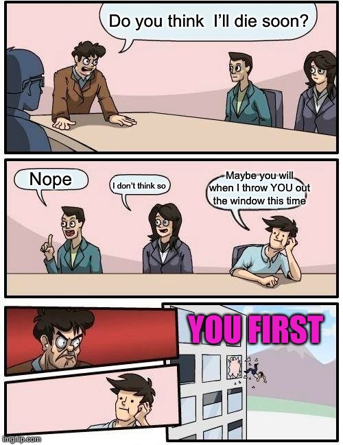 Boardroom Meeting Suggestion Meme | Do you think  I’ll die soon? Maybe you will when I throw YOU out the window this time; Nope; I don’t think so; YOU FIRST | image tagged in memes,boardroom meeting suggestion | made w/ Imgflip meme maker