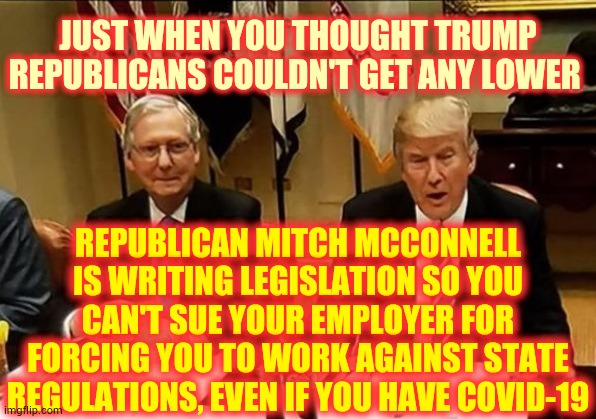 Republicans Are Openly Against What's Best For The People While They Protect The Rich | JUST WHEN YOU THOUGHT TRUMP REPUBLICANS COULDN'T GET ANY LOWER; REPUBLICAN MITCH MCCONNELL IS WRITING LEGISLATION SO YOU CAN'T SUE YOUR EMPLOYER FOR FORCING YOU TO WORK AGAINST STATE REGULATIONS, EVEN IF YOU HAVE COVID-19 | image tagged in co-conspirators mcconnell and trump,trump unfit unqualified dangerous,memes,covid-19,coronavirus,ethics | made w/ Imgflip meme maker