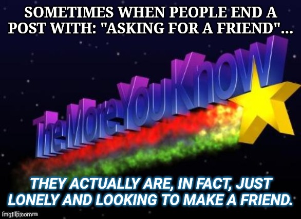 the more you know | SOMETIMES WHEN PEOPLE END A POST WITH: "ASKING FOR A FRIEND"... THEY ACTUALLY ARE, IN FACT, JUST LONELY AND LOOKING TO MAKE A FRIEND. | image tagged in the more you know | made w/ Imgflip meme maker