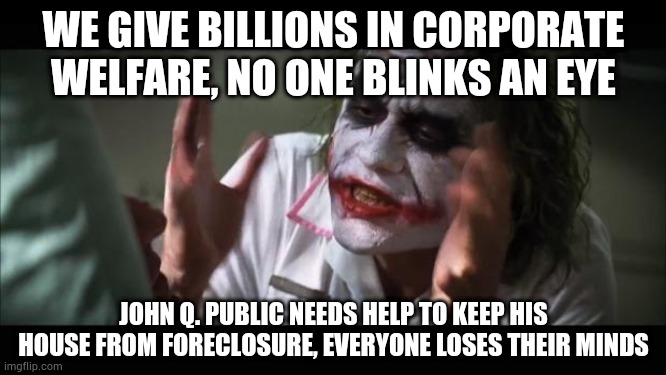 Welfare for Wall Street? Fiiiine | WE GIVE BILLIONS IN CORPORATE WELFARE, NO ONE BLINKS AN EYE; JOHN Q. PUBLIC NEEDS HELP TO KEEP HIS HOUSE FROM FORECLOSURE, EVERYONE LOSES THEIR MINDS | image tagged in memes,and everybody loses their minds | made w/ Imgflip meme maker