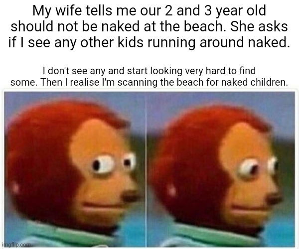 Monkey Puppet Meme | My wife tells me our 2 and 3 year old should not be naked at the beach. She asks if I see any other kids running around naked. I don't see any and start looking very hard to find some. Then I realise I'm scanning the beach for naked children. | image tagged in memes,monkey puppet | made w/ Imgflip meme maker