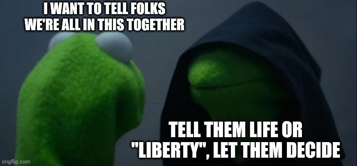 What'd be the harm? | I WANT TO TELL FOLKS WE'RE ALL IN THIS TOGETHER; TELL THEM LIFE OR "LIBERTY", LET THEM DECIDE | image tagged in memes,evil kermit | made w/ Imgflip meme maker