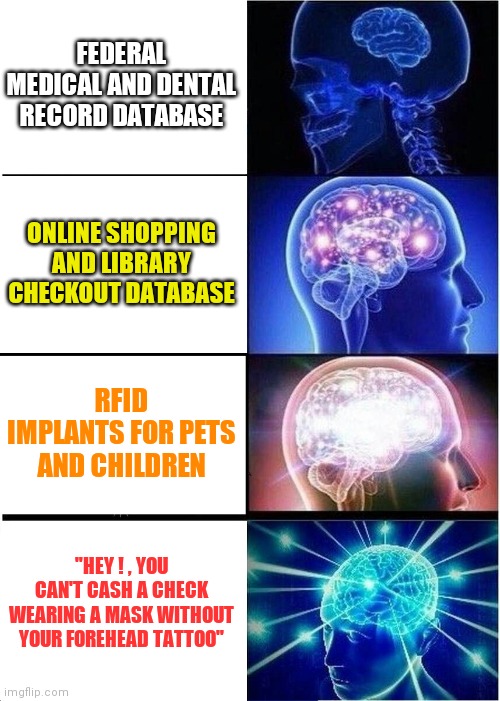 We're getting there now boys ! | FEDERAL MEDICAL AND DENTAL RECORD DATABASE; ONLINE SHOPPING AND LIBRARY CHECKOUT DATABASE; RFID IMPLANTS FOR PETS AND CHILDREN; "HEY ! , YOU CAN'T CASH A CHECK WEARING A MASK WITHOUT YOUR FOREHEAD TATTOO" | image tagged in memes,expanding brain,new world order,prophecy | made w/ Imgflip meme maker