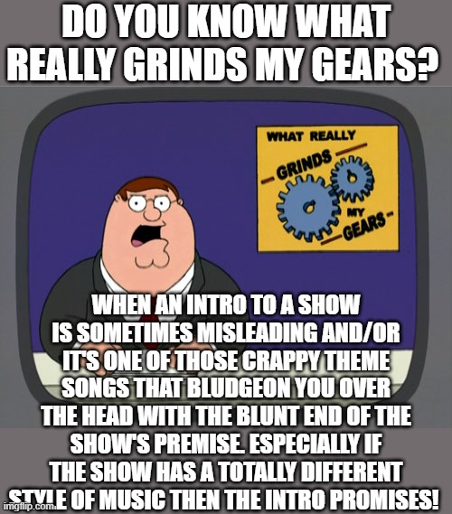 ....if you know what I mean | DO YOU KNOW WHAT REALLY GRINDS MY GEARS? WHEN AN INTRO TO A SHOW IS SOMETIMES MISLEADING AND/OR IT'S ONE OF THOSE CRAPPY THEME SONGS THAT BLUDGEON YOU OVER THE HEAD WITH THE BLUNT END OF THE SHOW'S PREMISE. ESPECIALLY IF THE SHOW HAS A TOTALLY DIFFERENT STYLE OF MUSIC THEN THE INTRO PROMISES! | image tagged in memes,peter griffin news,theme song | made w/ Imgflip meme maker