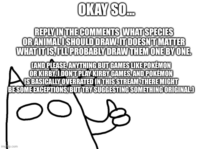 Don’t ask why but I felt like doing this. | OKAY SO... REPLY IN THE COMMENTS  WHAT SPECIES OR ANIMAL I SHOULD DRAW, IT DOESN’T MATTER WHAT IT IS, I’LL PROBABLY DRAW THEM ONE BY ONE. (AND PLEASE, ANYTHING BUT GAMES LIKE POKÉMON OR KIRBY, I DON’T PLAY KIRBY GAMES, AND POKÉMON IS BASICALLY OVERRATED IN THIS STREAM, THERE MIGHT BE SOME EXCEPTIONS, BUT TRY SUGGESTING SOMETHING ORIGINAL.) | made w/ Imgflip meme maker