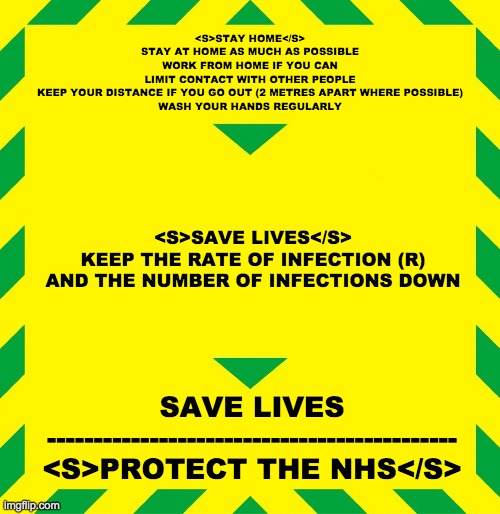 Stay Alert | <S>STAY HOME</S>
STAY AT HOME AS MUCH AS POSSIBLE
WORK FROM HOME IF YOU CAN
LIMIT CONTACT WITH OTHER PEOPLE
KEEP YOUR DISTANCE IF YOU GO OUT (2 METRES APART WHERE POSSIBLE)
WASH YOUR HANDS REGULARLY; <S>SAVE LIVES</S>
KEEP THE RATE OF INFECTION (R) AND THE NUMBER OF INFECTIONS DOWN; SAVE LIVES
--------------------------------------------
<S>PROTECT THE NHS</S> | image tagged in stay alert | made w/ Imgflip meme maker