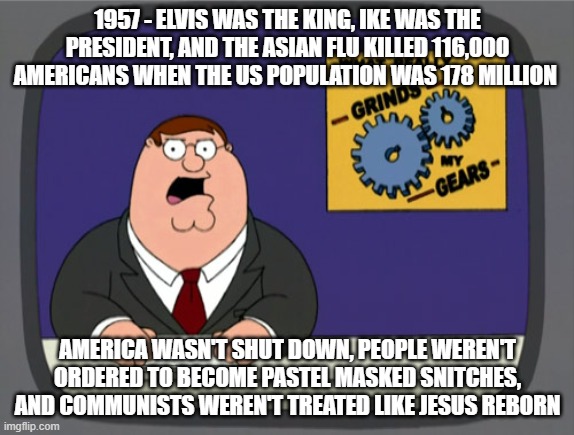 Peter Griffin News Meme | 1957 - ELVIS WAS THE KING, IKE WAS THE PRESIDENT, AND THE ASIAN FLU KILLED 116,000 AMERICANS WHEN THE US POPULATION WAS 178 MILLION; AMERICA WASN'T SHUT DOWN, PEOPLE WEREN'T ORDERED TO BECOME PASTEL MASKED SNITCHES, AND COMMUNISTS WEREN'T TREATED LIKE JESUS REBORN | image tagged in memes,peter griffin news | made w/ Imgflip meme maker