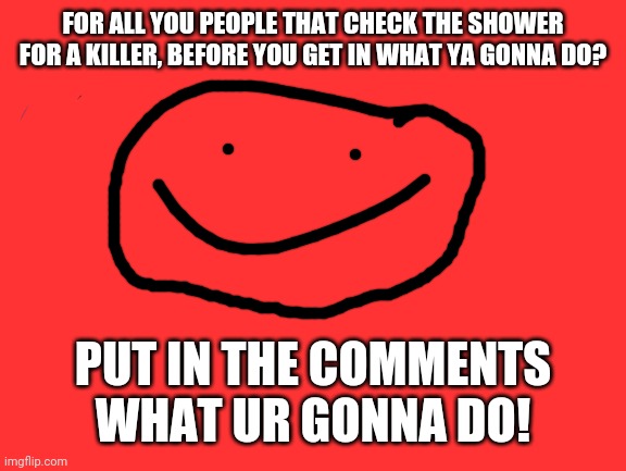 Think about it | FOR ALL YOU PEOPLE THAT CHECK THE SHOWER FOR A KILLER, BEFORE YOU GET IN WHAT YA GONNA DO? PUT IN THE COMMENTS WHAT UR GONNA DO! | image tagged in memes | made w/ Imgflip meme maker