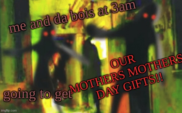 Me and the boys at 2am looking for X | me and da bois at 3am; OUR MOTHERS MOTHERS DAY GIFTS!! going to get | image tagged in me and the boys at 2am looking for x | made w/ Imgflip meme maker