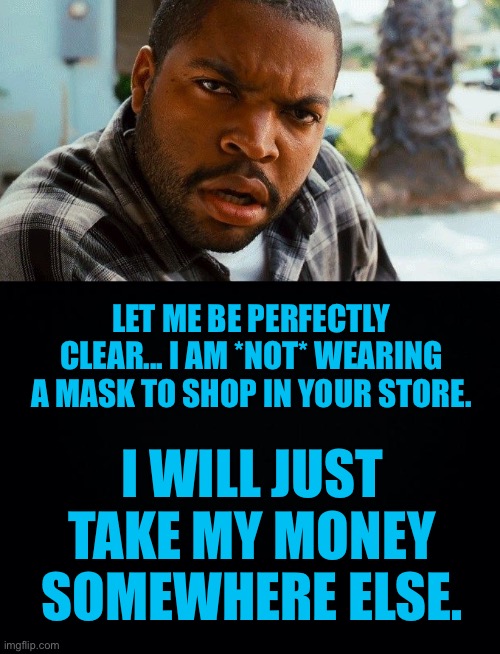 Businesses that want my money, better not require me to wear a mask... | LET ME BE PERFECTLY CLEAR... I AM *NOT* WEARING A MASK TO SHOP IN YOUR STORE. I WILL JUST TAKE MY MONEY SOMEWHERE ELSE. | image tagged in ice cube wtf,no mask,businesses that require masks,ConservativesOnly | made w/ Imgflip meme maker