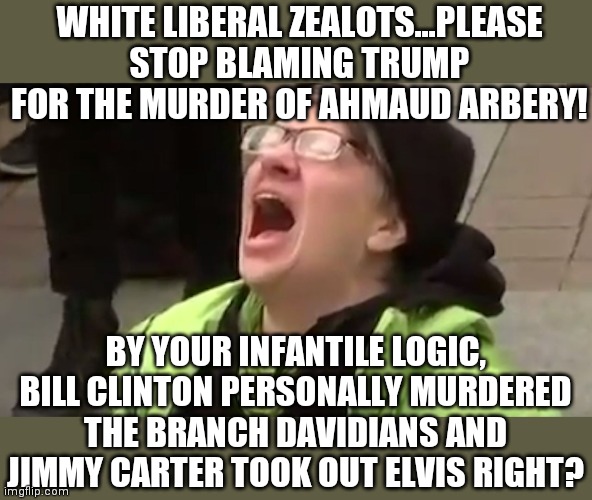 Did you really think the left wingers would NOT blame Trump for Mr Arbery's death? | WHITE LIBERAL ZEALOTS...PLEASE STOP BLAMING TRUMP FOR THE MURDER OF AHMAUD ARBERY! BY YOUR INFANTILE LOGIC, BILL CLINTON PERSONALLY MURDERED THE BRANCH DAVIDIANS AND JIMMY CARTER TOOK OUT ELVIS RIGHT? | image tagged in screaming liberal,georgia,shooting,trump | made w/ Imgflip meme maker