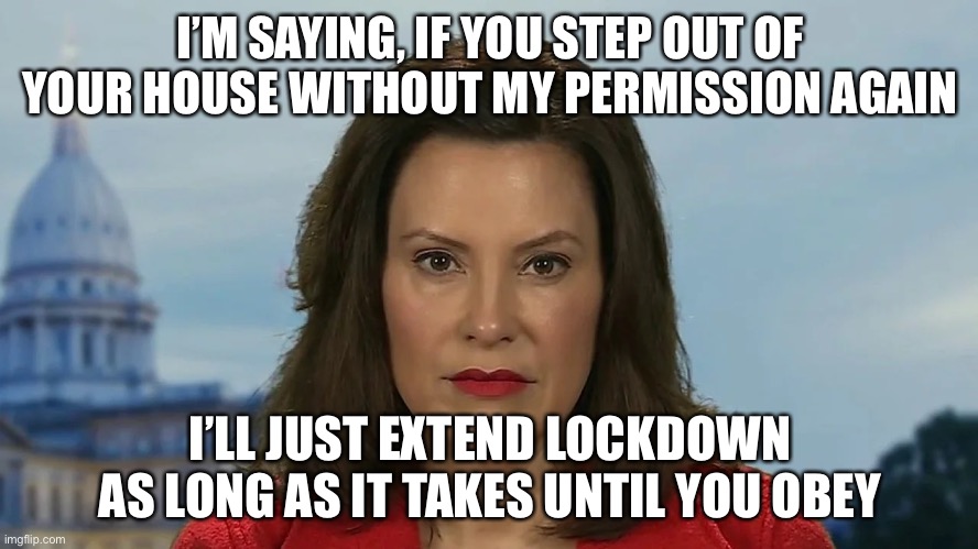 oops, Simon didn't say | I’M SAYING, IF YOU STEP OUT OF YOUR HOUSE WITHOUT MY PERMISSION AGAIN; I’LL JUST EXTEND LOCKDOWN AS LONG AS IT TAKES UNTIL YOU OBEY | image tagged in democrat michigan governor gretchen whitmer | made w/ Imgflip meme maker