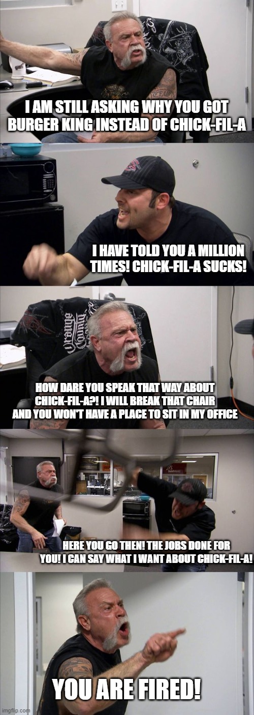 Like fr bruh. That's whachu get | I AM STILL ASKING WHY YOU GOT BURGER KING INSTEAD OF CHICK-FIL-A; I HAVE TOLD YOU A MILLION TIMES! CHICK-FIL-A SUCKS! HOW DARE YOU SPEAK THAT WAY ABOUT CHICK-FIL-A?! I WILL BREAK THAT CHAIR AND YOU WON'T HAVE A PLACE TO SIT IN MY OFFICE; HERE YOU GO THEN! THE JOBS DONE FOR YOU! I CAN SAY WHAT I WANT ABOUT CHICK-FIL-A! YOU ARE FIRED! | image tagged in memes,american chopper argument | made w/ Imgflip meme maker