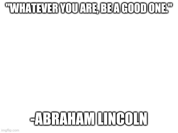 It's really inspiring! | "WHATEVER YOU ARE, BE A GOOD ONE."; -ABRAHAM LINCOLN | image tagged in blank white template | made w/ Imgflip meme maker