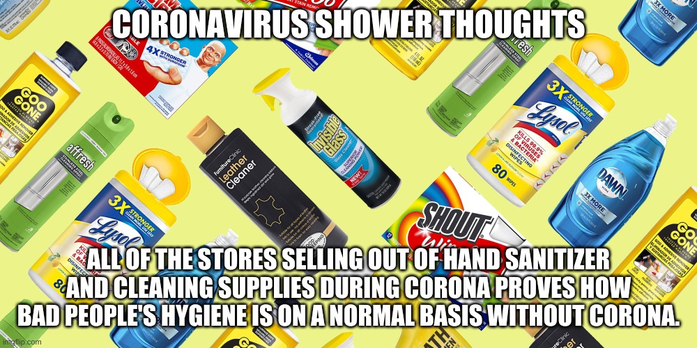 Corona Shower Thoughts | CORONAVIRUS SHOWER THOUGHTS; ALL OF THE STORES SELLING OUT OF HAND SANITIZER AND CLEANING SUPPLIES DURING CORONA PROVES HOW BAD PEOPLE'S HYGIENE IS ON A NORMAL BASIS WITHOUT CORONA. | image tagged in funny,memes,coronavirus | made w/ Imgflip meme maker