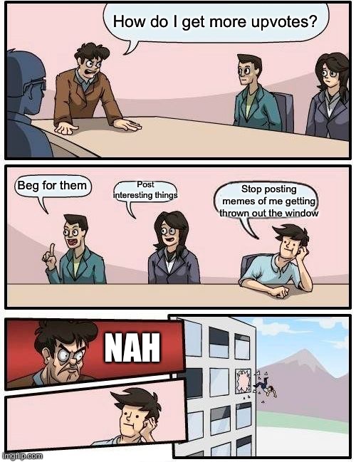 Boardroom Meeting Suggestion | How do I get more upvotes? Post interesting things; Beg for them; Stop posting memes of me getting thrown out the window; NAH | image tagged in memes,boardroom meeting suggestion | made w/ Imgflip meme maker