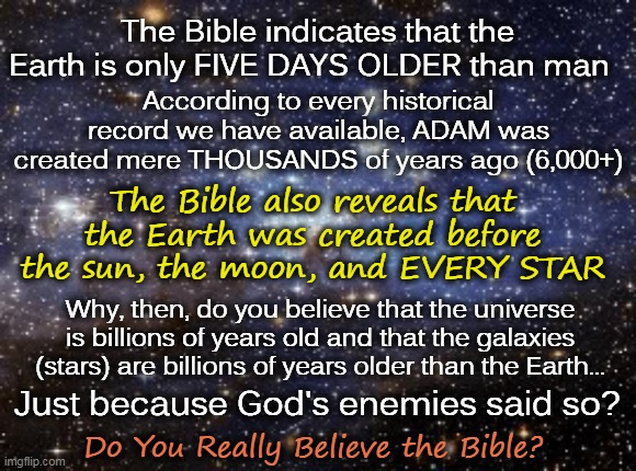 The Earth Is Older Than Every Star...If You Believe Your Bible, That Is | The Bible indicates that the Earth is only FIVE DAYS OLDER than man; According to every historical record we have available, ADAM was created mere THOUSANDS of years ago (6,000+); The Bible also reveals that the Earth was created before the sun, the moon, and EVERY STAR; Why, then, do you believe that the universe is billions of years old and that the galaxies (stars) are billions of years older than the Earth... Just because God's enemies said so? Do You Really Believe the Bible? | image tagged in outer space,flat earth,memes,biblical cosmology,creation story,young earth | made w/ Imgflip meme maker