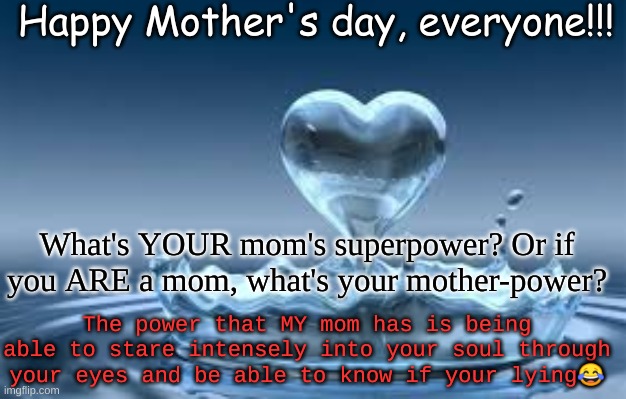 Happy Mother's day, everyone!!! What's YOUR mom's superpower? Or if you ARE a mom, what's your mother-power? The power that MY mom has is being able to stare intensely into your soul through your eyes and be able to know if your lying😂 | image tagged in happy mother's day | made w/ Imgflip meme maker