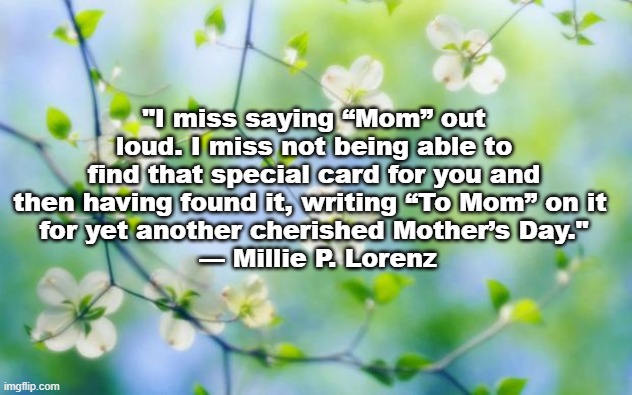 Mother's Day | "I miss saying “Mom” out loud. I miss not being able to find that special card for you and then having found it, writing “To Mom” on it 
for yet another cherished Mother’s Day."
 — Millie P. Lorenz | image tagged in flowers | made w/ Imgflip meme maker