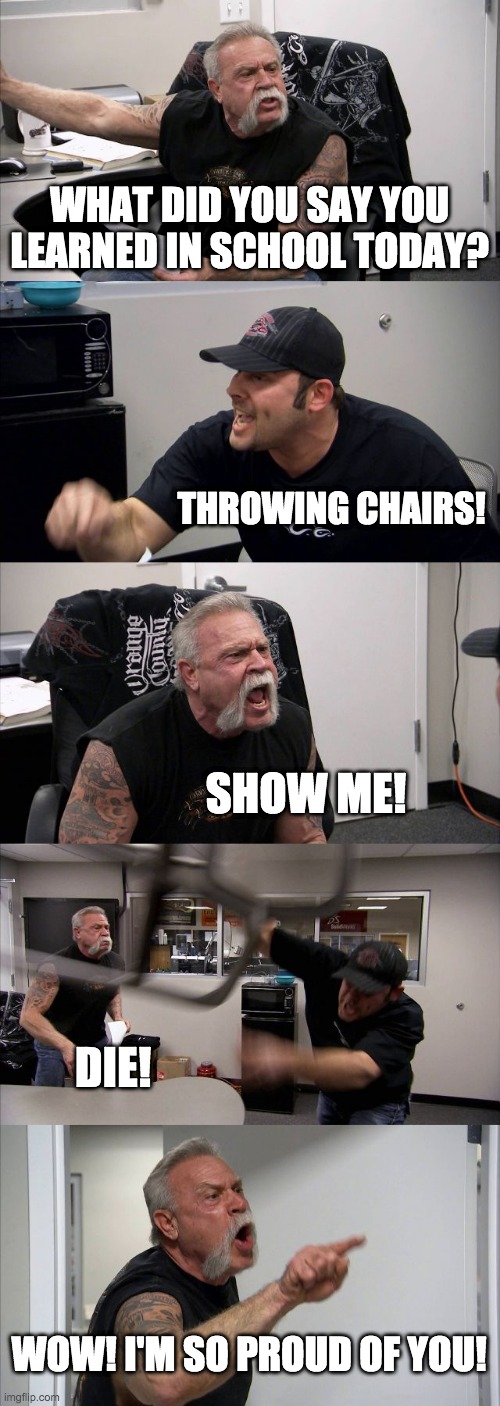 American Chopper Argument | WHAT DID YOU SAY YOU LEARNED IN SCHOOL TODAY? THROWING CHAIRS! SHOW ME! DIE! WOW! I'M SO PROUD OF YOU! | image tagged in memes,american chopper argument | made w/ Imgflip meme maker