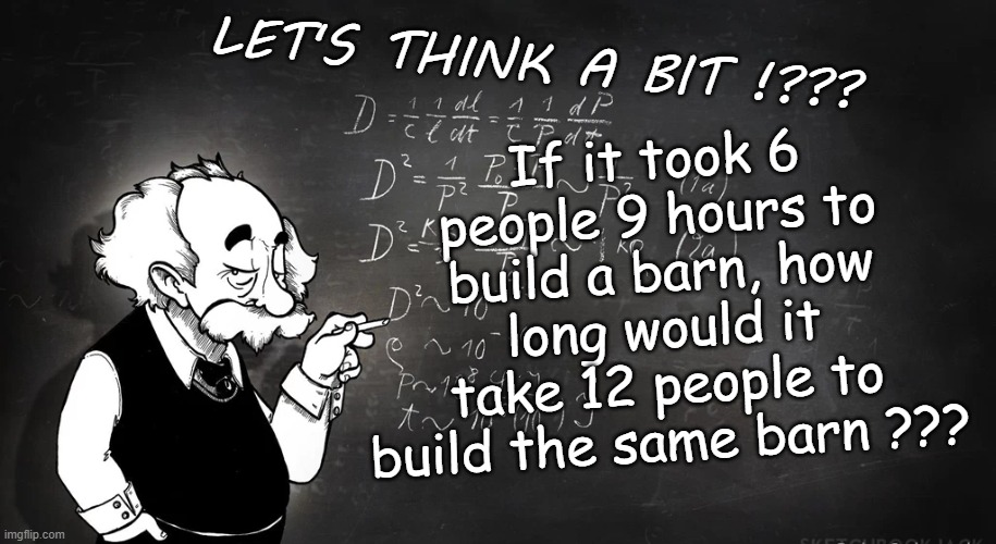 If it took 6 people 9 hours to build a barn, how long would it take 12 people to build the same barn ??? LET'S THINK A BIT !??? | image tagged in riddles and brainteasers,funny | made w/ Imgflip meme maker